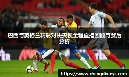 巴西与英格兰精彩对决央视全程直播回顾与赛后分析